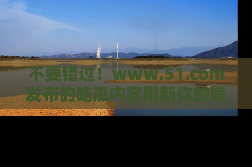 不要错过！www.51.com发布的吃瓜内容刷新你的娱乐认知