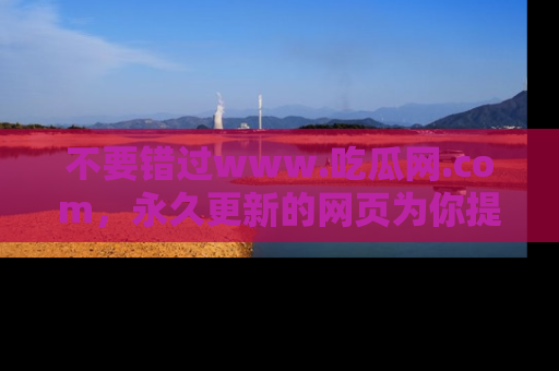 不要错过www.吃瓜网.com，永久更新的网页为你提供吃瓜盛宴！