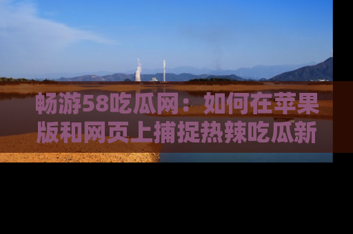 畅游58吃瓜网：如何在苹果版和网页上捕捉热辣吃瓜新闻？