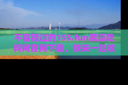 不容错过的155.fun黑瓜吃料网官网下载，快来一起收藏吃瓜新动态吧！