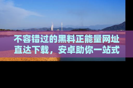 不容错过的黑料正能量网址直达下载，安卓助你一站式吃瓜体验！