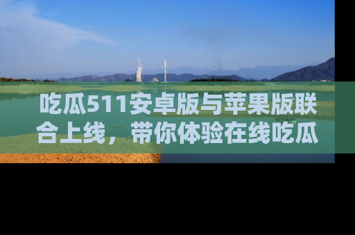 吃瓜511安卓版与苹果版联合上线，带你体验在线吃瓜新天地