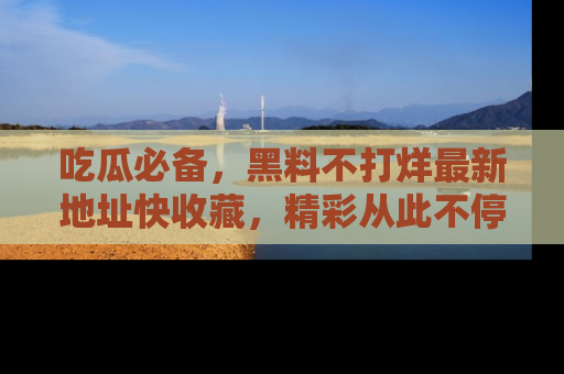 吃瓜必备，黑料不打烊最新地址快收藏，精彩从此不停！