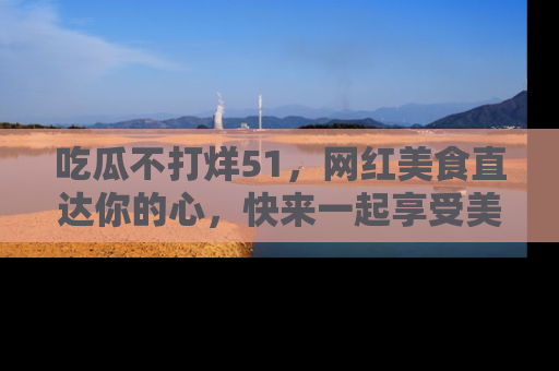 吃瓜不打烊51，网红美食直达你的心，快来一起享受美好时光！