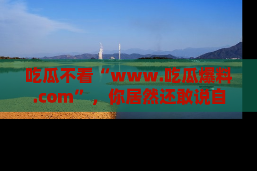 吃瓜不看“www.吃瓜爆料.com”，你居然还敢说自己是吃瓜群众？