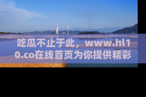 吃瓜不止于此，www.hl10.co在线首页为你提供精彩内幕