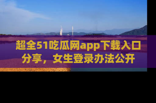 超全51吃瓜网app下载入口分享，女生登录办法公开