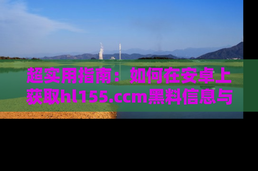 超实用指南：如何在安卓上获取hl155.ccm黑料信息与技巧
