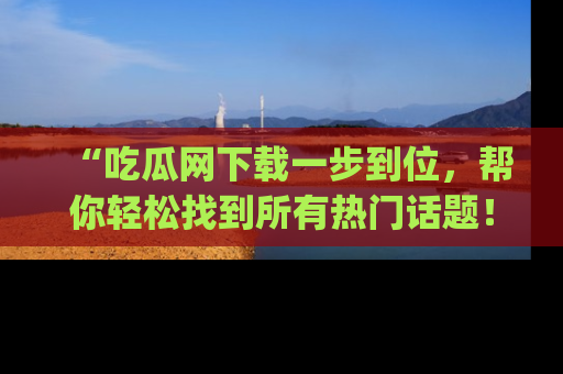 “吃瓜网下载一步到位，帮你轻松找到所有热门话题！”网址：www.chiguaw.com