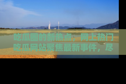吃瓜圈的新热点，网上热门吃瓜网站聚焦最新事件，尽在吃瓜网站！