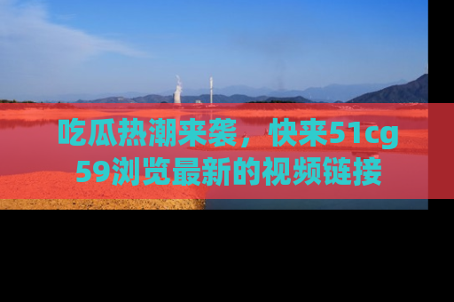 吃瓜热潮来袭，快来51cg59浏览最新的视频链接