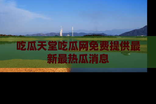 吃瓜天堂吃瓜网免费提供最新最热瓜消息