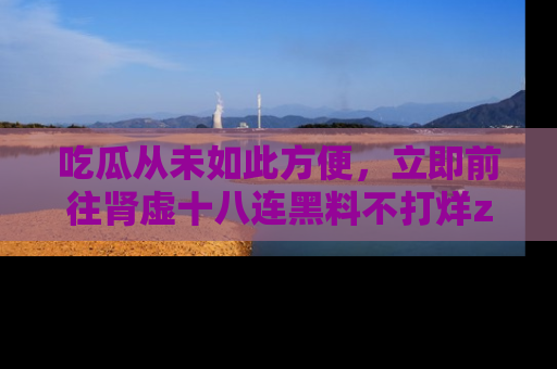 吃瓜从未如此方便，立即前往肾虚十八连黑料不打烊zzzttt，发现更多精彩，地址在这里！
