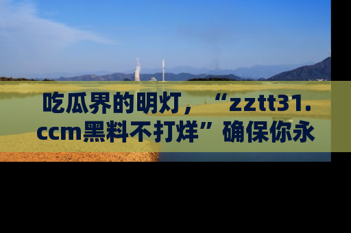 吃瓜界的明灯，“zztt31.ccm黑料不打烊”确保你永不迷路！