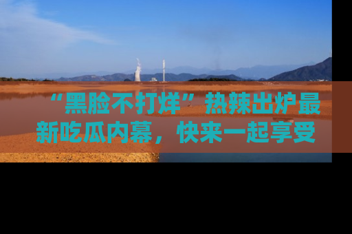 “黑脸不打烊”热辣出炉最新吃瓜内幕，快来一起享受这份乐趣吧！