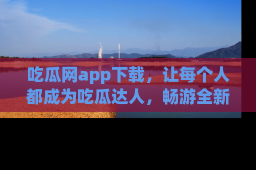 吃瓜网app下载，让每个人都成为吃瓜达人，畅游全新网页！