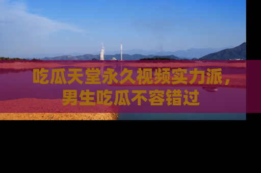 吃瓜天堂永久视频实力派，男生吃瓜不容错过