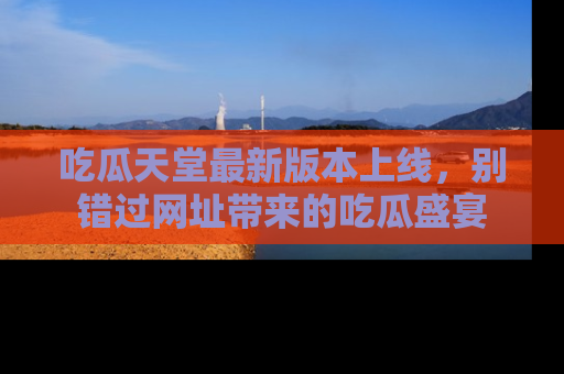 吃瓜天堂最新版本上线，别错过网址带来的吃瓜盛宴
