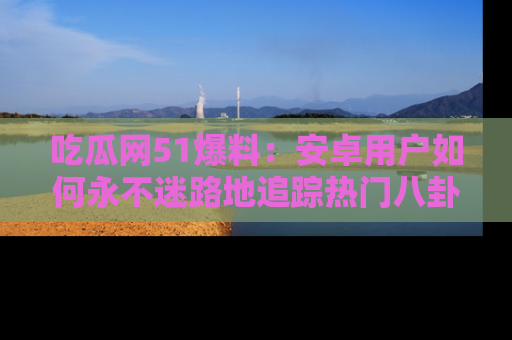 吃瓜网51爆料：安卓用户如何永不迷路地追踪热门八卦信息
