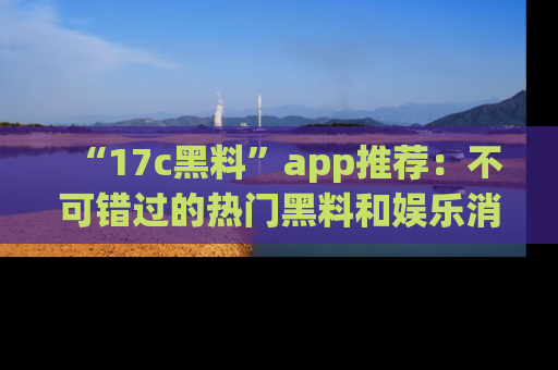 “17c黑料”app推荐：不可错过的热门黑料和娱乐消息