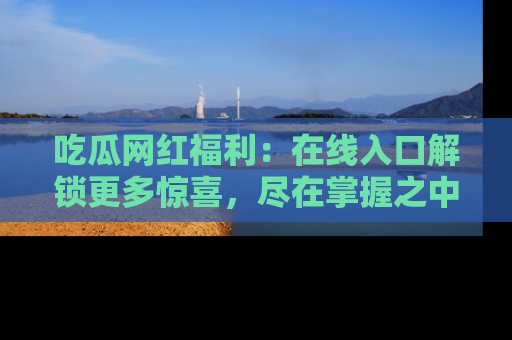 吃瓜网红福利：在线入口解锁更多惊喜，尽在掌握之中
