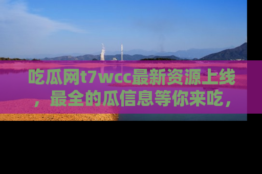 吃瓜网t7wcc最新资源上线，最全的瓜信息等你来吃，快来围观！