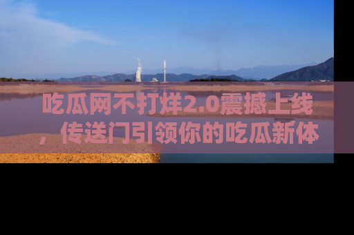吃瓜网不打烊2.0震撼上线，传送门引领你的吃瓜新体验