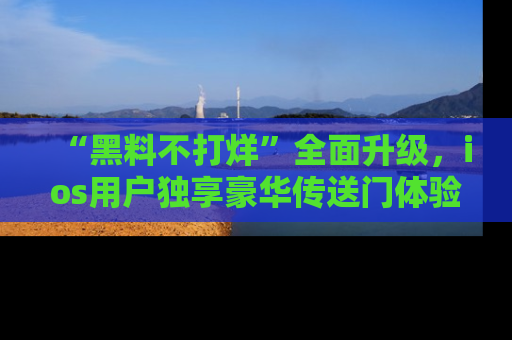 “黑料不打烊”全面升级，ios用户独享豪华传送门体验！