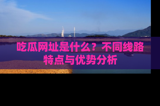 吃瓜网址是什么？不同线路特点与优势分析