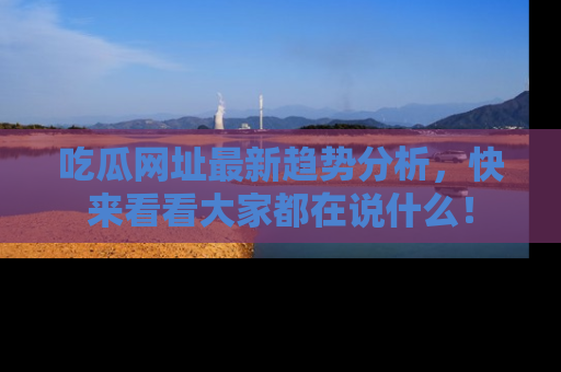 吃瓜网址最新趋势分析，快来看看大家都在说什么！