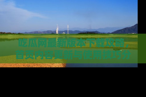 吃瓜网最新版本下载攻略，首页内容更新与使用技巧分享