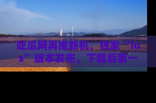 吃瓜网再推新机，独家“ios”版本发布，下载后第一时间获取热点吃瓜信息！