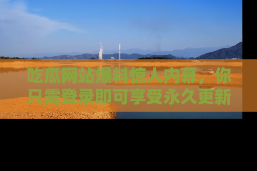 吃瓜网站爆料惊人内幕，你只需登录即可享受永久更新服务！