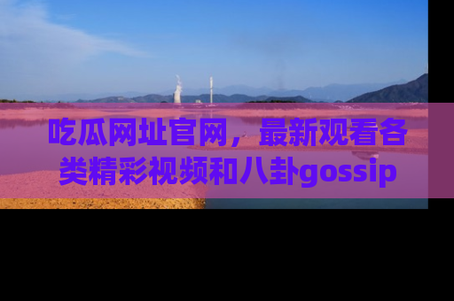 吃瓜网址官网，最新观看各类精彩视频和八卦gossip