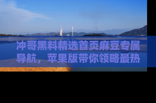 冲哥黑料精选首页麻豆专属导航，苹果版带你领略最热的黑料故事