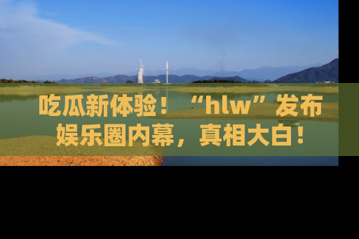 吃瓜新体验！“hlw”发布娱乐圈内幕，真相大白！