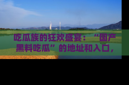 吃瓜族的狂欢盛宴：“国产黑料吃瓜”的地址和入口，让你尽情享受流行文化！