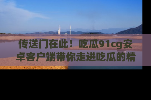 传送门在此！吃瓜91cg安卓客户端带你走进吃瓜的精彩世界