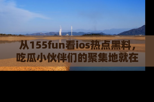 从155fun看ios热点黑料，吃瓜小伙伴们的聚集地就在这里！
