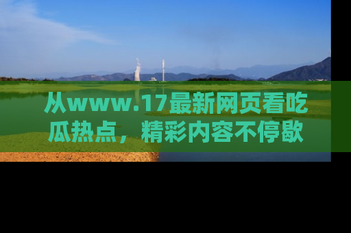 从www.17最新网页看吃瓜热点，精彩内容不停歇