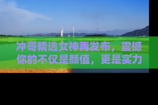冲哥精选女神再发布，震撼你的不仅是颜值，更是实力！