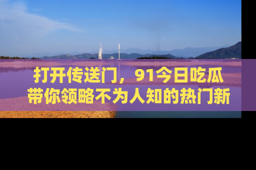 打开传送门，91今日吃瓜带你领略不为人知的热门新闻！