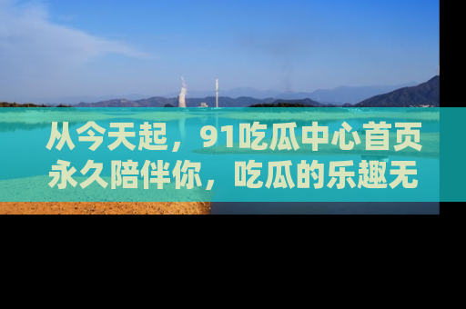 从今天起，91吃瓜中心首页永久陪伴你，吃瓜的乐趣无穷无尽！