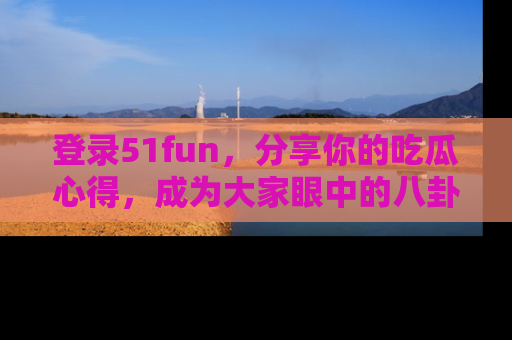 登录51fun，分享你的吃瓜心得，成为大家眼中的八卦专家！