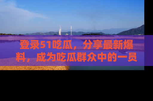 登录51吃瓜，分享最新爆料，成为吃瓜群众中的一员！