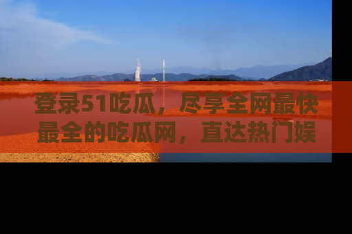 登录51吃瓜，尽享全网最快最全的吃瓜网，直达热门娱乐新闻！