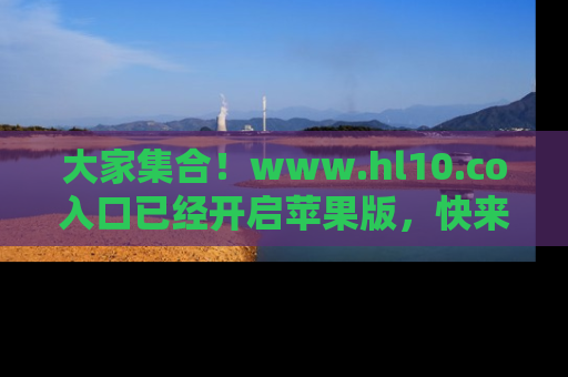大家集合！www.hl10.co入口已经开启苹果版，快来一起享受吃瓜吧！