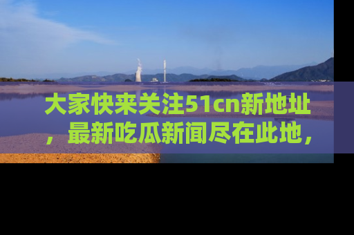 大家快来关注51cn新地址，最新吃瓜新闻尽在此地，绝对不容错过哦！