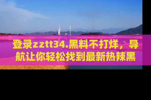登录zztt34.黑料不打烊，导航让你轻松找到最新热辣黑料，吃瓜更方便！