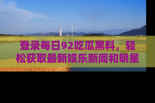 登录每日92吃瓜黑料，轻松获取最新娱乐新闻和明星炒作背后的真相